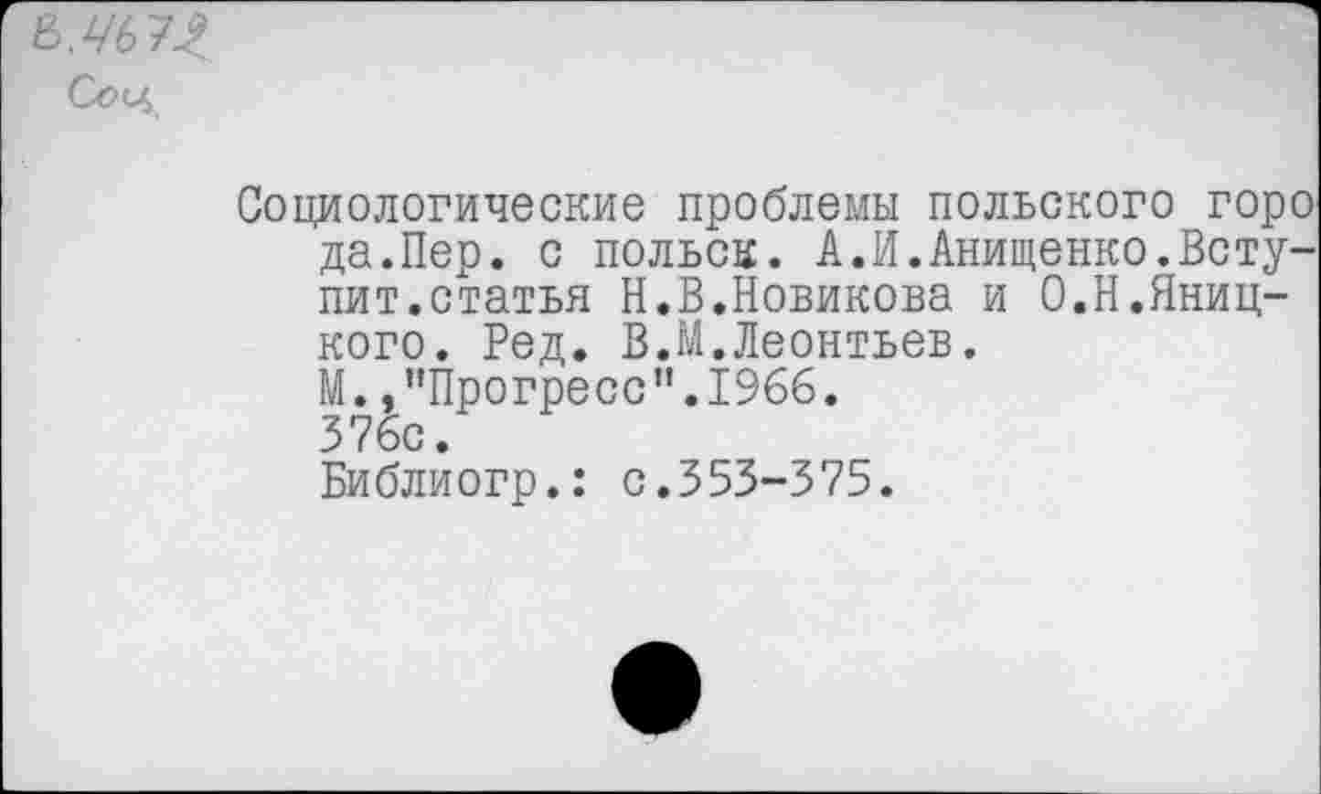 ﻿8Л'67Л
Социологические проблемы польского горо да.Пер. с польск. А.И.Анищенко.Вступит.статья Н.В.Новикова и О.Н.Яниц-кого. Ред. В.М.Леонтьев.
М. /’Прогресс”.1966.
376с.
Библиогр.: с.353-375.